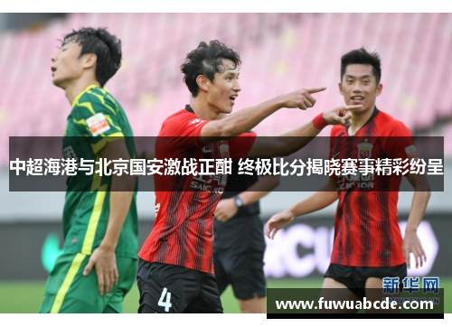 中超海港与北京国安激战正酣 终极比分揭晓赛事精彩纷呈
