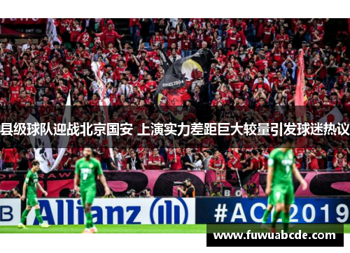 县级球队迎战北京国安 上演实力差距巨大较量引发球迷热议