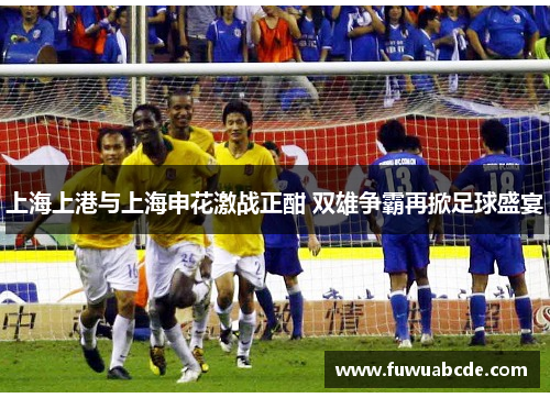 上海上港与上海申花激战正酣 双雄争霸再掀足球盛宴