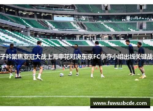 子衿聚焦亚冠大战上海申花对决东京FC争夺小组出线关键战