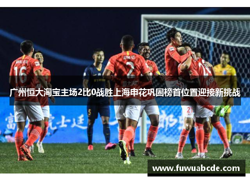 广州恒大淘宝主场2比0战胜上海申花巩固榜首位置迎接新挑战